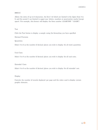 4/25/2014
31
###CCC
Allows the entry of up to 6 characters, the first 3 of which are limited to the digits from 0 to
9, and the second 3 are limited to upper-case letters, numbers or punctuation marks (except
space). For example, this format will display the Item number 123ABCDEF "123ABC".
Test
Click the Test button to display a sample using the formatting you have specified.
Decimal Precision
Quantities
Select 0 to 6 as the number of decimal places you wish to display for all stock quantities.
Unit Costs
Select 0 to 6 as the number of decimal places you wish to display for all unit costs.
Extended Costs
Select 0 to 6 as the number of decimal places you wish to display for all extended cost.
Display
Controls the number of records displayed per page and the colors used to display certain
graphic elements.
 
