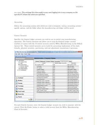 4/25/2014
33
you want. The settings for colors apply to any user logging into to any company on the
specific PC where the colors are specified.
Accounting
Selects the accounting system with which you wish to integrate, various accounting system-
specific options, and the folder where the manufacturing sub ledger will be saved.
Control Accounts
Specifies the General ledger accounts you wish to use to control your manufacturing
operations. The Control Accounts tab allows you to map the General Ledger account
numbers or names with the 18 control accounts used by MISys Manufacturing as the Default
Account Set. These control accounts are to track the accounting implications of the stock
transfer, physical inventory, purchasing, and cost adjustment transactions it processes.
For each Control Account, enter the General Ledger account you wish to associate with the
control. Click the Finder button to select a valid account from the MISys Manufacturing
Chart of Accounts.
 