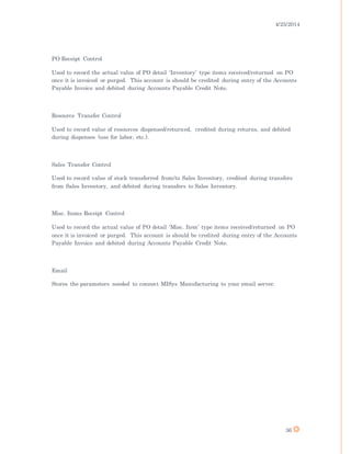4/25/2014
36
PO Receipt Control
Used to record the actual value of PO detail ‘Inventory’ type items received/returned on PO
once it is invoiced or purged. This account is should be credited during entry of the Accounts
Payable Invoice and debited during Accounts Payable Credit Note.
Resource Transfer Control
Used to record value of resources dispensed/returned, credited during returns, and debited
during dispenses (use for labor, etc.).
Sales Transfer Control
Used to record value of stock transferred from/to Sales Inventory, credited during transfers
from Sales Inventory, and debited during transfers to Sales Inventory.
Misc. Items Receipt Control
Used to record the actual value of PO detail ‘Misc. Item’ type items received/returned on PO
once it is invoiced or purged. This account is should be credited during entry of the Accounts
Payable Invoice and debited during Accounts Payable Credit Note.
Email
Stores the parameters needed to connect MISys Manufacturing to your email server.
 