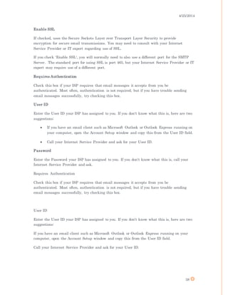 4/25/2014
38
Enable SSL
If checked, uses the Secure Sockets Layer over Transport Layer Security to provide
encryption for secure email transmissions. You may need to consult with your Internet
Service Provider or IT expert regarding use of SSL.
If you check 'Enable SSL', you will normally need to also use a different port for the SMTP
Server. The standard port for using SSL is port 465, but your Internet Service Provider or IT
expert may require use of a different port.
Requires Authentication
Check this box if your ISP requires that email messages it accepts from you be
authenticated. Most often, authentication is not required, but if you have trouble sending
email messages successfully, try checking this box.
User ID
Enter the User ID your ISP has assigned to you. If you don't know what this is, here are two
suggestions:
 If you have an email client such as Microsoft Outlook or Outlook Express running on
your computer, open the Account Setup window and copy this from the User ID field.
 Call your Internet Service Provider and ask for your User ID.
Password
Enter the Password your ISP has assigned to you. If you don't know what this is, call your
Internet Service Provider and ask.
Requires Authentication
Check this box if your ISP requires that email messages it accepts from you be
authenticated. Most often, authentication is not required, but if you have trouble sending
email messages successfully, try checking this box.
User ID
Enter the User ID your ISP has assigned to you. If you don't know what this is, here are two
suggestions:
If you have an email client such as Microsoft Outlook or Outlook Express running on your
computer, open the Account Setup window and copy this from the User ID field.
Call your Internet Service Provider and ask for your User ID.
 