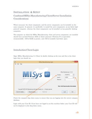 4/25/2014
3
INSTALLATION & SETUP
Combined MISys ManufacturingClient/Server Installation
Considerations
Where necessary the client components and the server components can be installed on the
same computer. In general, it is preferable to install the serve components on one fairly high-
powered computer, whereas the client components can be installed on less powerful desktop
computers.
The computer on which the MISys Manufacturing client and server components are installed
should have an Intel Pentium 2GHz or faster processor (Pentium IV or equivalent
recommended), 1GB of RAM or greater, and 1GB of available hard-disk space.
Introduction ClientLogin
Open MISys Manufacturing 6.1 Client by double clicking on the icon and this is the client
login that you should see.
Check the company drop down menu to ensure that you are logging into the correct company
database.
Login with your User ID. If you have not logged in on this machine before your User ID will
not be displayed in the drop down menu.
 