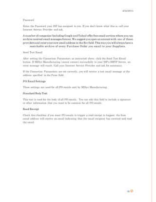 4/25/2014
39
Password
Enter the Password your ISP has assigned to you. If you don't know what this is, call your
Internet Service Provider and ask.
A number of companies (including Google and Yahoo) offer free email services where you can
archive received email messages forever. We suggest you open an account with one of these
providers and enter your new email address in the Bcc field. This way you will always have a
searchable archive of every Purchase Order you email to your Suppliers.
Send Test Email
After setting the Connection Parameters as instructed above, click the Send Test Email
button. If MISys Manufacturing cannot connect successfully to your ISP's SMTP Server, an
error message will result. Call your Internet Service Provider and ask for assistance.
If the Connection Parameters are set correctly, you will receive a test email message at the
address specified in the From field.
PO Email Settings
These settings are used for all PO emails sent by MISys Manufacturing.
Standard Body Text
This text is used for the body of all PO emails. You can edit this field to include a signature
or other information that you want to be common for all PO emails.
Read Receipt
Check this checkbox if you want PO emails to trigger a read receipt to happen; the from
email address will receive an email indicating that the email recipient has received and read
the email.
 