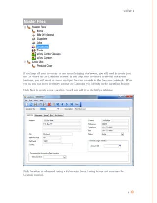 4/25/2014
41
If you keep all your inventory in one manufacturing stockroom, you will need to create just
one (1) record on the Locations master. If you keep your inventory at several stockroom
locations, you will want to create multiple Location records in the Locations notebook. When
you do, you can move inventory among the Locations you identify in the Locations Master.
Click New to create a new Location record and add it to the MISys database.
Each Location is referenced using a 6-character (max.) using letters and numbers for
Location number.
 