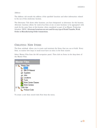 4/25/2014
42
Address
The Address tab records the address of the specified Location and other information related
to the use of this stockroom location.
The Alternates Tab shows other locations you have designated as alternates for this location.
Alternate locations allows for stock of an Item at one or more locations to be aggregated with
stock for the same Item at this location when considered as part of an Master Production
Schedule (MPS). Alternate Locations are not used for any type of Stock Transfer, Work
Order or Manufacturing Order transactions.
CREATING NEW ITEMS
The Item notebook allows you to create and maintain the Items that you use or build. Every
Item, no matter how large or small must have an entry in the Item master.
Select Master Files from the left navigation panel. Then click on Items in the drop down of
the Master Files.
To create a new Item record click New from the menu.
 