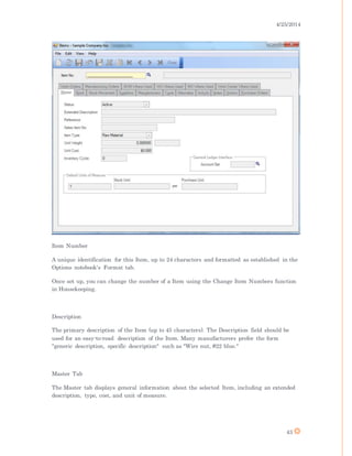 4/25/2014
43
Item Number
A unique identification for this Item, up to 24 characters and formatted as established in the
Options notebook's Format tab.
Once set up, you can change the number of a Item using the Change Item Numbers function
in Housekeeping.
Description
The primary description of the Item (up to 45 characters). The Description field should be
used for an easy-to-read description of the Item. Many manufacturers prefer the form
"generic description, specific description" such as "Wire nut, #22 blue."
Master Tab
The Master tab displays general information about the selected Item, including an extended
description, type, cost, and unit of measure.
 