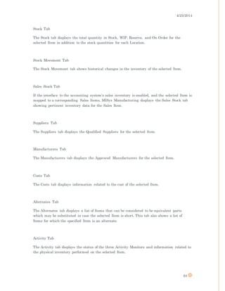 4/25/2014
44
Stock Tab
The Stock tab displays the total quantity in Stock, WIP, Reserve, and On Order for the
selected Item in addition to the stock quantities for each Location.
Stock Movement Tab
The Stock Movement tab shows historical changes in the inventory of the selected Item.
Sales Stock Tab
If the interface to the accounting system's sales inventory is enabled, and the selected Item is
mapped to a corresponding Sales Items, MISys Manufacturing displays the Sales Stock tab
showing pertinent inventory data for the Sales Item.
Suppliers Tab
The Suppliers tab displays the Qualified Suppliers for the selected Item.
Manufacturers Tab
The Manufacturers tab displays the Approved Manufacturers for the selected Item.
Costs Tab
The Costs tab displays information related to the cost of the selected Item.
Alternates Tab
The Alternates tab displays a list of Items that can be considered to be equivalent parts
which may be substituted in case the selected Item is short. This tab also shows a list of
Items for which the specified Item is an alternate.
Activity Tab
The Activity tab displays the status of the three Activity Monitors and information related to
the physical inventory performed on the selected Item.
 