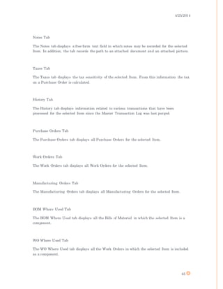 4/25/2014
45
Notes Tab
The Notes tab displays a free-form text field in which notes may be recorded for the selected
Item. In addition, the tab records the path to an attached document and an attached picture.
Taxes Tab
The Taxes tab displays the tax sensitivity of the selected Item. From this information the tax
on a Purchase Order is calculated.
History Tab
The History tab displays information related to various transactions that have been
processed for the selected Item since the Master Transaction Log was last purged.
Purchase Orders Tab
The Purchase Orders tab displays all Purchase Orders for the selected Item.
Work Orders Tab
The Work Orders tab displays all Work Orders for the selected Item.
Manufacturing Orders Tab
The Manufacturing Orders tab displays all Manufacturing Orders for the selected Item.
BOM Where Used Tab
The BOM Where Used tab displays all the Bills of Material in which the selected Item is a
component.
WO Where Used Tab
The WO Where Used tab displays all the Work Orders in which the selected Item is included
as a component.
 