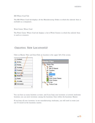 4/25/2014
46
MO Where Used Tab
The MO Where Used tab displays all the Manufacturing Orders in which the selected Item is
included as a component.
Work Center Where Used
The Work Center Where Used tab displays a list of Work Centers in which the selected Item
is used as a resource.
CREATING NEW LOCATION(S)
Click on Master Files and then Click on Location is the upper left of the screen.
You can have as many locations as want, and if you keep your inventory at several stockroom
locations you can move inventory among the Locations from within the Locations Master.
If you keep all your inventory in one manufacturing stockroom, you will need to create just
one (1) record on the Locations master.
 