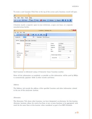 4/25/2014
47
To create a new Location Click New at the top of the screen and a locations record will open.
A location maybe a separate space in your stockroom, a space you lease, or a separate
manufacturing facility.
Each Location is referenced using a 6-character (max.) Location number.
Enter all the information as completely as possible as this information will be used by MISys
to automatically populate fields in other records and forms.
Address
The Address tab records the address of the specified Location and other information related
to the use of this stockroom location.
Alternates
The Alternates Tab shows other locations you have designated as alternates for this location.
Alternate locations allows for stock of an Item at one or more locations to be aggregated with
stock for the same Item at this location when considered as part of an MPS Schedule.
 