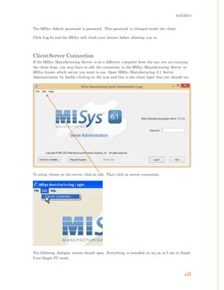 4/25/2014
4
The MISys default password is password. This password is changed inside the client.
Click Log In and the MISys will check your license before allowing you in.
ClientServer Connection
If the MISys Manufacturing Server is on a different computer from the one you are running
the client from, you may have to edit the connection to the MISys Manufacturing Server so
MISys knows which server you want to use. Open MISys Manufacturing 6.1 Server
Administration by double clicking on the icon and this is the client login that you should see.
To setup clients on the server click on edit. Then click on server connection.
The following dialogue screen should open. Everything is installed on my pc so I am in Single
User Single PC mode.
 
