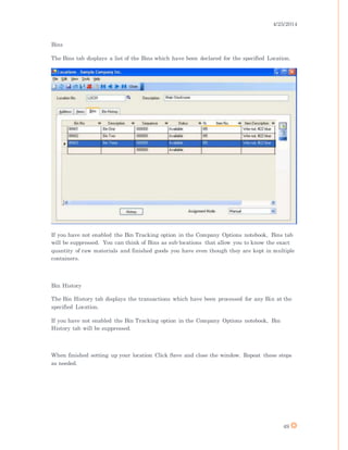 4/25/2014
49
Bins
The Bins tab displays a list of the Bins which have been declared for the specified Location.
If you have not enabled the Bin Tracking option in the Company Options notebook, Bins tab
will be suppressed. You can think of Bins as sub-locations that allow you to know the exact
quantity of raw materials and finished goods you have even though they are kept in multiple
containers.
Bin History
The Bin History tab displays the transactions which have been processed for any Bin at the
specified Location.
If you have not enabled the Bin Tracking option in the Company Options notebook, Bin
History tab will be suppressed.
When finished setting up your location Click Save and close the window. Repeat these steps
as needed.
 
