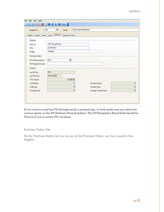 4/25/2014
54
If you want to send the PO through email, a printed copy, or both make sure you select the
correct option on the PO Delivery Drop dropdown. The PO Recipient’s Email field should be
filled in if you to send a PO via email.
Purchase Orders Tab
On the Purchase Orders tab you can see all the Purchase Orders you have issued to this
Supplier.
 
