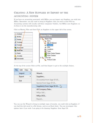 4/25/2014
56
CREATING A NEW SUPPLIER BY IMPORT OF THE
ACCOUNTING SYSTEM
If you have an accounting associated with MISys you can import any Suppliers you wish into
MISys. Remember you only need to bring in Suppliers that you wish to send POs too.
Accounting systems will usually call these companies Venders, but MISys uses Suppliers as
its focus is on the manufacturing side.
Click on Master Files and then Click on Suppliers in the upper left of the screen.
At the top of the screen Click on File, and then Import to get to the multiple choices.
You can use the Wizard to bring in multiple types of records, you could click on Suppliers if
you had this info saved in a file format, such as an Excel sheet. You can investigate this
options later if you wish. I am going to be choosing Suppliers from Sage US.
 