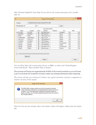 4/25/2014
57
After Clicking Supplier(s) from Sage 50 you will see the system processing and a window
pops up.
You can Click Select All to bring them all over to MISys or select each Vender/Supplier
record individually. When finished Click on Import.
This process will bring over approximately 85-90% of the record accurately so you will want
to go in and check the records for accuracy and/or any missing information after importing.
The system will pop up a warning if it detects any special characters and give a suggestion to
improve accuracy of the import.
Click ok if you get the message above and another callout will appear telling what the import
did.
 