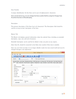 4/25/2014
60
Item Number
A unique identification for this Item can be up to 24 alphanumeric characters.
Once saved and set up, you can change the Item number field by using the Change Item
Numbers function in Housekeeping.
Description
The primary description of the Item (up to 45 characters). The Description field should be
used for an easy-to-read description of the Item.
Master Tab
The Master tab displays general information about the selected Item, including an extended
description, type, cost, and unit of measure.
Extended description can be used but by default it does not print on any reports.
Sales Item No. should be connected to the Sales item number if this item is saleable.
Once you save Unit cost data it is no longer editable inside the item record itself and must be
changed through a cost adjustment.
 