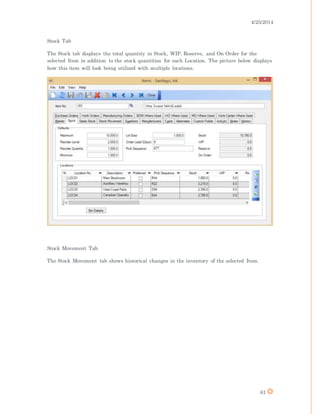 4/25/2014
61
Stock Tab
The Stock tab displays the total quantity in Stock, WIP, Reserve, and On Order for the
selected Item in addition to the stock quantities for each Location. The picture below displays
how this item will look being utilized with multiple locations.
Stock Movement Tab
The Stock Movement tab shows historical changes in the inventory of the selected Item.
 