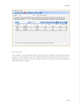 4/25/2014
62
Sales Stock Tab
If the interface to the accounting system's sales inventory is enabled, and the selected Item is
mapped to a corresponding Sales Items, MISys Manufacturing displays the Sales Stock tab
showing pertinent inventory data for the Sales Item. Just setting your item up this should be
blank like the picture below.
 