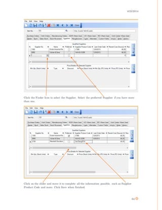 4/25/2014
64
Click the Finder Icon to select the Supplier. Select the preferred Supplier if you have more
than one.
Click on the slider and move it to complete all the information possible, such as Supplier
Product Code and more. Click Save when finished.
 