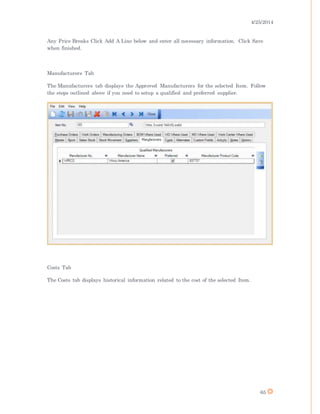 4/25/2014
65
Any Price Breaks Click Add A Line below and enter all necessary information. Click Save
when finished.
Manufacturers Tab
The Manufacturers tab displays the Approved Manufacturers for the selected Item. Follow
the steps outlined above if you need to setup a qualified and preferred supplier.
Costs Tab
The Costs tab displays historical information related to the cost of the selected Item.
 