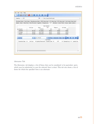 4/25/2014
66
Alternates Tab
The Alternates tab displays a list of Items that can be considered to be equivalent parts
which may be substituted in case the selected Item is short. This tab also shows a list of
Items for which the specified Item is an alternate.
 