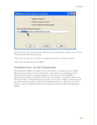 4/25/2014
6
Ensure that you only change the text within the two forward slashes as shown above. Do not
change anything else about this path.
If this is not set correctly you will get a message saying that it is unable to connect.
When done click OK and log in to MISys.
INTRODUCTION TO THE DASHBOARD
After signing into MISys you should see the screen below. The primary way that MISys
Manufacturing provides to access functionality in the product is via Navigation Panels.
These Navigation Panels are always displayed on the lower left side of the MISys
Manufacturing desktop. Navigation Panels work very similarly to the Panels displayed in
Microsoft Outlook. Navigation Panels group the main functions of MISys manufacturing by
the related primary functions used in the manufacturing process. Clicking on any Panel
displays a tree list of specific functions in the upper left side of the MISys Manufacturing
desktop.
 