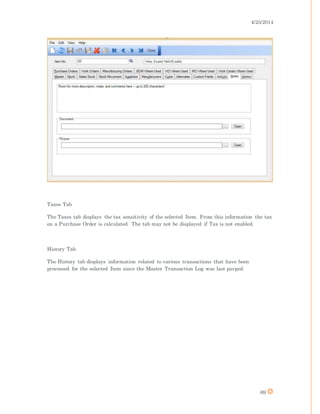 4/25/2014
69
Taxes Tab
The Taxes tab displays the tax sensitivity of the selected Item. From this information the tax
on a Purchase Order is calculated. The tab may not be displayed if Tax is not enabled.
History Tab
The History tab displays information related to various transactions that have been
processed for the selected Item since the Master Transaction Log was last purged.
 