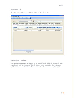4/25/2014
71
Work Orders Tab
The Work Orders tab displays all Work Orders for the selected Item.
Manufacturing Orders Tab
The Manufacturing Orders tab displays all the Manufacturing Orders for the selected Item
regardless of their current status. This tab provides useful information when you want a
quick way to view the Work Orders for any Item rather than printing a lengthy report.
 