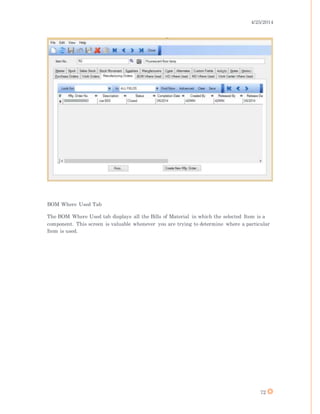 4/25/2014
72
BOM Where Used Tab
The BOM Where Used tab displays all the Bills of Material in which the selected Item is a
component. This screen is valuable whenever you are trying to determine where a particular
Item is used.
 