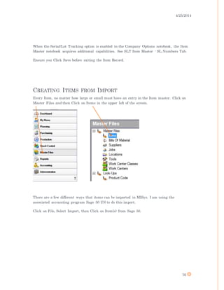 4/25/2014
76
When the Serial/Lot Tracking option is enabled in the Company Options notebook, the Item
Master notebook acquires additional capabilities. See SLT Item Master - SL Numbers Tab.
Ensure you Click Save before exiting the Item Record.
CREATING ITEMS FROM IMPORT
Every Item, no matter how large or small must have an entry in the Item master. Click on
Master Files and then Click on Items in the upper left of the screen.
There are a few different ways that items can be imported in MISys. I am using the
associated accounting program Sage 50 US to do this import.
Click on File, Select Import, then Click on Item(s) from Sage 50.
 