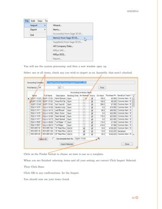 4/25/2014
77
You will see the system processing and then a new window open up.
Select one or all items, check any you wish to import as an Assembly that aren’t checked.
Click on the Finder button to choose an item to use as a template.
When you are finished selecting items and all your setting are correct Click Import Selected.
Then Click Done.
Click OK to any confirmations for the Import.
You should now see your items listed.
 