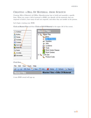 4/25/2014
79
CREATING A BILL OF MATERIAL FROM SCRATCH
Creating Bills of Material tell MISys Manufacturing how to build and assemble a specific
Item. When you create a bill of material or BOM, you identify all the materials that are
required to build it, how many of each are required, and when they are needed in the process.
Let’s begin creating your BOM.
Click on Master Files and then Click on Bill Of Material in the upper left of the screen.
Click New.
A new BOM record will pop up.
 