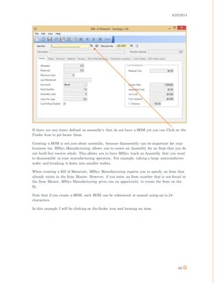 4/25/2014
80
If there are any items defined as assembly’s that do not have a BOM yet you can Click on the
Finder Icon to get locate them.
Creating a BOM is not just about assembly, because disassembly can be important for your
business too. MISys Manufacturing allows you to create an Assembly for an Item that you do
not build but receive whole. This allows you to have MISys track an Assembly that you want
to disassemble in your manufacturing operation. For example, taking a large semiconductor
wafer and breaking it down into smaller wafers.
When creating a Bill of Materials, MISys Manufacturing expects you to specify an Item that
already exists in the Item Master. However, if you enter an Item number that is not found in
the Item Master, MISys Manufacturing gives you an opportunity to create the Item on the
fly.
Note that if you create a BOM, each BOM can be referenced or named using up to 24-
characters.
In this example I will be clicking on the finder icon and locating an item.
 