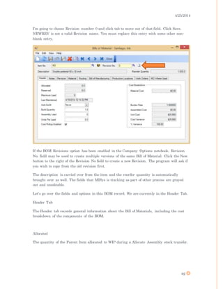 4/25/2014
82
I’m going to choose Revision number 0 and click tab to move out of that field. Click Save.
NEWREV is not a valid Revision name. You must replace this entry with some other non-
blank entry.
If the BOM Revisions option has been enabled in the Company Options notebook, Revision
No. field may be used to create multiple versions of the same Bill of Material. Click the New
button to the right of the Revision No field to create a new Revision. The program will ask if
you wish to copy from the old revision first.
The description is carried over from the item and the reorder quantity is automatically
brought over as well. The fields that MISys is tracking as part of other process are grayed
out and uneditable.
Let’s go over the fields and options in this BOM record. We are currently in the Header Tab.
Header Tab
The Header tab records general information about the Bill of Materials, including the cost
breakdown of the components of the BOM.
Allocated
The quantity of the Parent Item allocated to WIP during a Allocate Assembly stock transfer.
 