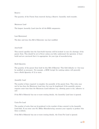 4/25/2014
83
Reserve
The quantity of the Parent Item reserved during a Reserve Assembly stock transfer.
Maximum Lead
The longest Assembly Lead time for all the BOM components.
Last Maintained
The date and time this Bill of Materials was last modified.
Auto-build
This control specifies how the Auto-build function will be invoked in case of a shortage of the
parent Item. This should be set to Never unless you fully understand the operation of Auto-
build and are convinced that it is appropriate for your type of manufacturing.
Build Quantity
The quantity of the parent Item built by this Bill of Material. This field defaults to 1 but may
be modified as necessary. For example, a BOM (recipe) for making cookies will generally
have a Build Quantity of 12 or more.
Assembly Lead
The number of days required to complete the assembly of the parent Item. This value may
not be less than the Maximum Lead time, but may be lengthened if the assembly process
requires more time than the Maximum Lead indicates (e.g. allowing paint to dry, adhesive to
set).
If the Bill of Material has one or more routing details, the Assembly Lead time is ignored.
Units Per Lead
The number of units that can be produced in the number of days entered in the Assembly
Lead field. If you enter zero (0), MISys Manufacturing assumes your capacity to produce this
Item is infinite.
If the Bill of Material has one or more routing details, the Units Per Lead is ignored.
 