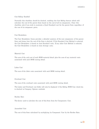 4/25/2014
84
Cost Rollup Enabled
Normally this checkbox should be checked, enabling the Cost Rollup feature which will
calculate the cost of the parent Item based on the cost of all its components. Clear this
checkbox only if you wish to maintain a fixed Standard cost for the parent Item regardless of
the cost of its component parts.
Cost Breakdown
The Cost Breakdown frame provides a detailed analysis of the cost components of the parent
Item and shows how the cost of the Item is derived. If the Standard Cost Method is selected,
the Cost Breakdown is based on item Standard costs. If any other Cost Method is selected,
the Cost Breakdown is based on item Average costs.
Material Cost
The sum of the unit cost of each BOM material detail plus the sum of any material costs
associated with each BOM routing detail.
Labor Cost
The sum of the labor costs associated with each BOM routing detail.
Overhead Cost
The sum of the overhead costs associated with each BOM routing detail.
The Labor and Overhead cost fields will only be displayed if the Rollup BOM Cost check box
is checked in Company Options notebook.
Burden Rate
The factor used to calculate the cost of this Item from the Components Cost.
Assembled Cost
The cost of this Item calculated by multiplying its Component Cost by the Burden Rate.
 