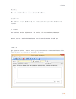 4/25/2014
85
Unit Cost
The unit cost of this Item as established in the Item Master.
Cost Variance
The difference between the Assembly Cost and the Unit Cost expressed in the functional
currency.
% Variance
The difference between the Assembly Cost and the Unit Cost expressed as a percent.
Ensure that you Click Save after entering your settings and move to the next tab.
Notes Tab
The Notes tab provides a place to record free-form instructions or notes regarding this Bill of
Material as well as a reference to an attached document.
 