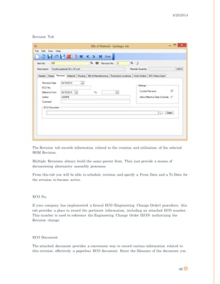 4/25/2014
86
Revision Tab
The Revision tab records information related to the creation and utilization of the selected
BOM Revision.
Multiple Revisions always build the same parent Item. They just provide a means of
documenting alternative assembly processes.
From this tab you will be able to schedule revision and specify a From Date and a To Date for
the revision to become active.
ECO No.
If your company has implemented a formal ECO (Engineering Change Order) procedure, this
tab provides a place to record the pertinent information, including an attached ECO number.
This number is used to reference the Engineering Change Order (ECO) authorizing the
Revision change.
ECO Document
The attached document provides a convenient way to record various information related to
this revision; effectively a paperless ECO document. Enter the filename of the document you
 