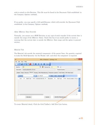 4/25/2014
87
wish to attach to this Revision. This file must be found in the Document Path established in
the Company Options notebook.
If you prefer, you may specify a full path/filename which will override the Document Path
established in the Company Options notebook.
Allow Effective Date Override
Normally, you cannot use a BOM Revision in any type of stock transfer if the current date is
outside the range of the Effective Dates. Check this box if you would prefer to receive a
warning that the current date is outside the Effective Date range and the option to proceed
anyway.
Material Tab
The Material tab records the material components of the parent Item, the quantity required
to make the Build Quantity (on the Header tab), and when the component is required.
To create Material detail, Click the Grid Toolbar's Add New Line button.
 