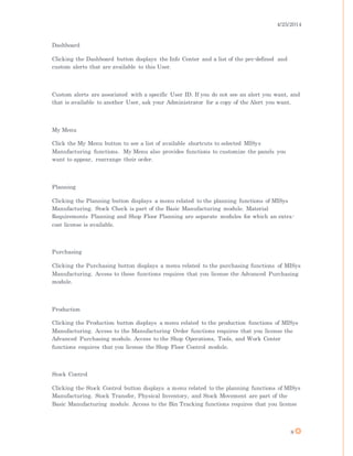 4/25/2014
8
Dashboard
Clicking the Dashboard button displays the Info Center and a list of the pre-defined and
custom alerts that are available to this User.
Custom alerts are associated with a specific User ID. If you do not see an alert you want, and
that is available to another User, ask your Administrator for a copy of the Alert you want.
My Menu
Click the My Menu button to see a list of available shortcuts to selected MISys
Manufacturing functions. My Menu also provides functions to customize the panels you
want to appear, rearrange their order.
Planning
Clicking the Planning button displays a menu related to the planning functions of MISys
Manufacturing. Stock Check is part of the Basic Manufacturing module. Material
Requirements Planning and Shop Floor Planning are separate modules for which an extra-
cost license is available.
Purchasing
Clicking the Purchasing button displays a menu related to the purchasing functions of MISys
Manufacturing. Access to these functions requires that you license the Advanced Purchasing
module.
Production
Clicking the Production button displays a menu related to the production functions of MISys
Manufacturing. Access to the Manufacturing Order functions requires that you license the
Advanced Purchasing module. Access to the Shop Operations, Tools, and Work Center
functions requires that you license the Shop Floor Control module.
Stock Control
Clicking the Stock Control button displays a menu related to the planning functions of MISys
Manufacturing. Stock Transfer, Physical Inventory, and Stock Movement are part of the
Basic Manufacturing module. Access to the Bin Tracking functions requires that you license
 