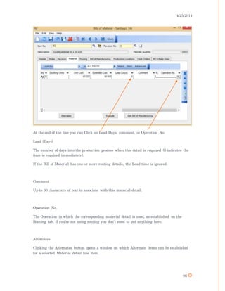 4/25/2014
90
At the end of the line you can Click on Lead Days, comment, or Operation No.
Lead (Days)
The number of days into the production process when this detail is required (0 indicates the
item is required immediately).
If the Bill of Material has one or more routing details, the Lead time is ignored.
Comment
Up to 60 characters of text to associate with this material detail.
Operation No.
The Operation in which the corresponding material detail is used, as established on the
Routing tab. If you’re not using routing you don’t need to put anything here.
Alternates
Clicking the Alternates button opens a window on which Alternate Items can be established
for a selected Material detail line item.
 