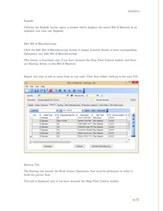 4/25/2014
91
Explode
Clicking the Explode button opens a window which displays the entire Bill of Material in an
exploded tree view (see Explode).
Edit Bill of Manufacturing
Click the Edit Bill of Manufacturing button to assign material details to their corresponding
Operations (see Edit Bill of Manufacturing).
This button is functional only if you have licensed the Shop Floor Control module and there
are Routing details in this Bill of Material.
Repeat this step to add as many lines as you need. Click Save before clicking to the next Tab.
Routing Tab
The Routing tab records the Work Center Operations that must be performed in order to
build the parent Item.
This tab is displayed only if you have licensed the Shop Floor Control module.
 