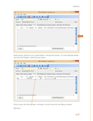 4/25/2014
92
Work Centers will have to be created before or during this process. To create Routing details,
click the Grid Toolbar's Add New Line button.
Click to name the first operation and begin to scroll across the line filling in details.
Operation
 