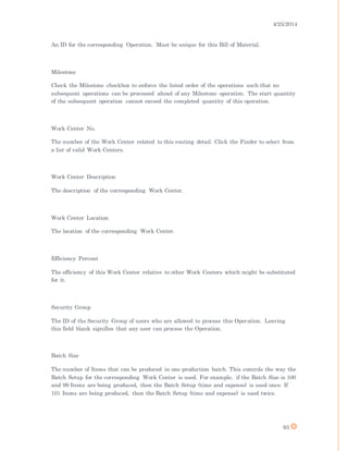4/25/2014
93
An ID for the corresponding Operation. Must be unique for this Bill of Material.
Milestone
Check the Milestone checkbox to enforce the listed order of the operations such that no
subsequent operations can be processed ahead of any Milestone operation. The start quantity
of the subsequent operation cannot exceed the completed quantity of this operation.
Work Center No.
The number of the Work Center related to this routing detail. Click the Finder to select from
a list of valid Work Centers.
Work Center Description
The description of the corresponding Work Center.
Work Center Location
The location of the corresponding Work Center.
Efficiency Percent
The efficiency of this Work Center relative to other Work Centers which might be substituted
for it.
Security Group
The ID of the Security Group of users who are allowed to process this Operation. Leaving
this field blank signifies that any user can process the Operation.
Batch Size
The number of Items that can be produced in one production batch. This controls the way the
Batch Setup for the corresponding Work Center is used. For example, if the Batch Size is 100
and 99 Items are being produced, then the Batch Setup (time and expense) is used once. If
101 Items are being produced, then the Batch Setup (time and expense) is used twice.
 