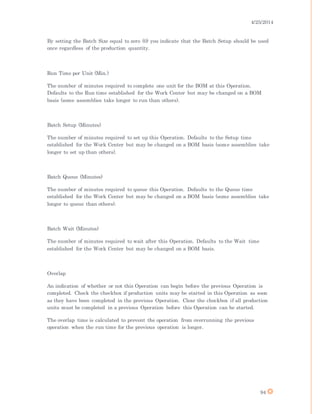 4/25/2014
94
By setting the Batch Size equal to zero (0) you indicate that the Batch Setup should be used
once regardless of the production quantity.
Run Time per Unit (Min.)
The number of minutes required to complete one unit for the BOM at this Operation.
Defaults to the Run time established for the Work Center but may be changed on a BOM
basis (some assemblies take longer to run than others).
Batch Setup (Minutes)
The number of minutes required to set up this Operation. Defaults to the Setup time
established for the Work Center but may be changed on a BOM basis (some assemblies take
longer to set up than others).
Batch Queue (Minutes)
The number of minutes required to queue this Operation. Defaults to the Queue time
established for the Work Center but may be changed on a BOM basis (some assemblies take
longer to queue than others).
Batch Wait (Minutes)
The number of minutes required to wait after this Operation. Defaults to the Wait time
established for the Work Center but may be changed on a BOM basis.
Overlap
An indication of whether or not this Operation can begin before the previous Operation is
completed. Check the checkbox if production units may be started in this Operation as soon
as they have been completed in the previous Operation. Clear the checkbox if all production
units must be completed in a previous Operation before this Operation can be started.
The overlap time is calculated to prevent the operation from overrunning the previous
operation when the run time for the previous operation is longer.
 