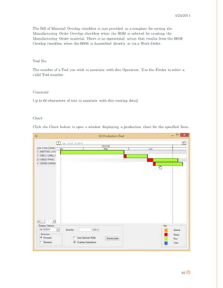 4/25/2014
95
The Bill of Material Overlap checkbox is just provided as a template for setting the
Manufacturing Order Overlap checkbox when the BOM is selected for creating the
Manufacturing Order material. There is no operational action that results from the BOM
Overlap checkbox when the BOM is Assembled directly or via a Work Order.
Tool No.
The number of a Tool you wish to associate with this Operation. Use the Finder to select a
valid Tool number.
Comment
Up to 60 characters of text to associate with this routing detail.
Chart
Click the Chart button to open a window displaying a production chart for the specified Item.
 