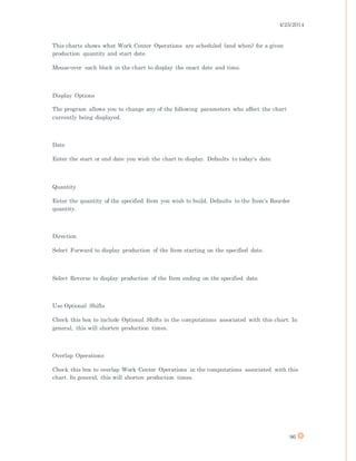 4/25/2014
96
This charts shows what Work Center Operations are scheduled (and when) for a given
production quantity and start date.
Mouse-over each block in the chart to display the exact date and time.
Display Options
The program allows you to change any of the following parameters who affect the chart
currently being displayed.
Date
Enter the start or end date you wish the chart to display. Defaults to today's date.
Quantity
Enter the quantity of the specified Item you wish to build. Defaults to the Item's Reorder
quantity.
Direction
Select Forward to display production of the Item starting on the specified date.
Select Reverse to display production of the Item ending on the specified date.
Use Optional Shifts
Check this box to include Optional Shifts in the computations associated with this chart. In
general, this will shorten production times.
Overlap Operations
Check this box to overlap Work Center Operations in the computations associated with this
chart. In general, this will shorten production times.
 