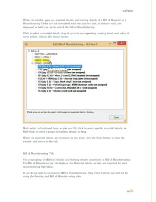 4/25/2014
98
When the window pops up, material details and routing details of a Bill of Material or a
Manufacturing Order are not associated with one another and, to indicate such, are
displayed in bold type at the end of the Bill of Manufacturing.
Click to select a material detail, drag it up to its corresponding routing detail and, when it
turns yellow, release the mouse button.
Multi-select is functional here, so you can Ctrl-click to select specific material details, or
Shift-click to select a range of material details to drag.
When the material details are arranged as you wish, click the Done button to close the
window and return to the tab.
Bill of Manufacturing Tab
The co-mingling of Material details and Routing details constitutes a Bill of Manufacturing.
The Bill of Manufacturing tab displays the Material details as they are required for each
manufacturing Operation.
If you do not plan to implement MISys Manufacturing Shop Floor Control you will not be
using the Routing and Bill of Manufacturing tabs.
 
