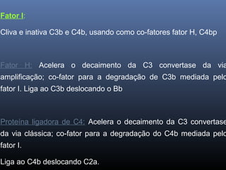Fator I:
Cliva e inativa C3b e C4b, usando como co-fatores fator H, C4bp
Fator H: Acelera o decaimento da C3 convertase da via
amplificação; co-fator para a degradação de C3b mediada pelo
fator I. Liga ao C3b deslocando o Bb
Proteína ligadora de C4: Acelera o decaimento da C3 convertase
da via clássica; co-fator para a degradação do C4b mediada pelo
fator I.
Liga ao C4b deslocando C2a.
 