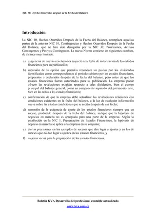 NIC 10: Hechos Ocurridos después de la Fecha del Balance




Introducción
La NIC 10, Hechos Ocurridos Después de la Fecha del Balance, reemplaza aquellas
partes de la anterior NIC 10, Contingencias y Hechos Ocurridos Después de la Fecha
del Balance, que no han sido derogadas por la NIC 37, Provisiones, Activos
Contingentes y Pasivos Contingentes. La nueva Norma contiene los siguientes cambios,
de alcance muy limitado:

a) exigencias de nuevas revelaciones respecto a la fecha de autorización de los estados
   financieros para su publicación;
b) supresión de la opción que permitía reconocer un pasivo por los dividendos
   identificados como correspondientes al periodo cubierto por los estados financieros,
   propuestos o declarados después de la fecha del balance, pero antes de que los
   estados financieros fueran autorizados para su publicación. La empresa puede
   ofrecer las revelaciones exigidas respecto a tales dividendos, bien el cuerpo
   principal del balance general, como un componente separado del patrimonio neto,
   bien en las notas a los estados financieros;
c) confirmación de que la empresa debe actualizar las revelaciones relaciones con
   condiciones existentes en la fecha del balance, a la luz de cualquier información
   nueva sobre las citadas condiciones que se reciba después de esa fecha;
d) supresión de la exigencia de ajuste de los estados financieros siempre que       un
   suceso, producido después de la fecha del balance, indique que la hipótesis      de
   negocios en marcha no es apropiada para una parte de la empresa. Según           lo
   establecido en la NIC 1, Presentación de Estados Financieros, la hipótesis       de
   negocio en marcha se aplica a la empresa en su conjunto;
e) ciertas precisiones en los ejemplos de sucesos que dan lugar a ajustes y en los de
   sucesos que no dan lugar a ajustes en los estados financieros, y
f) mejoras varias para la preparación de los estados financieros.




            Boletín KVA Desarrollo del profesional contable actualizado
                                     www.kva.com.ec
 