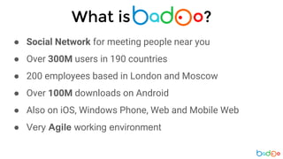 What is ?
● Social Network for meeting people near you
● Over 300M users in 190 countries
● 200 employees based in London and Moscow
● Over 100M downloads on Android
● Also on iOS, Windows Phone, Web and Mobile Web
● Very Agile working environment
 